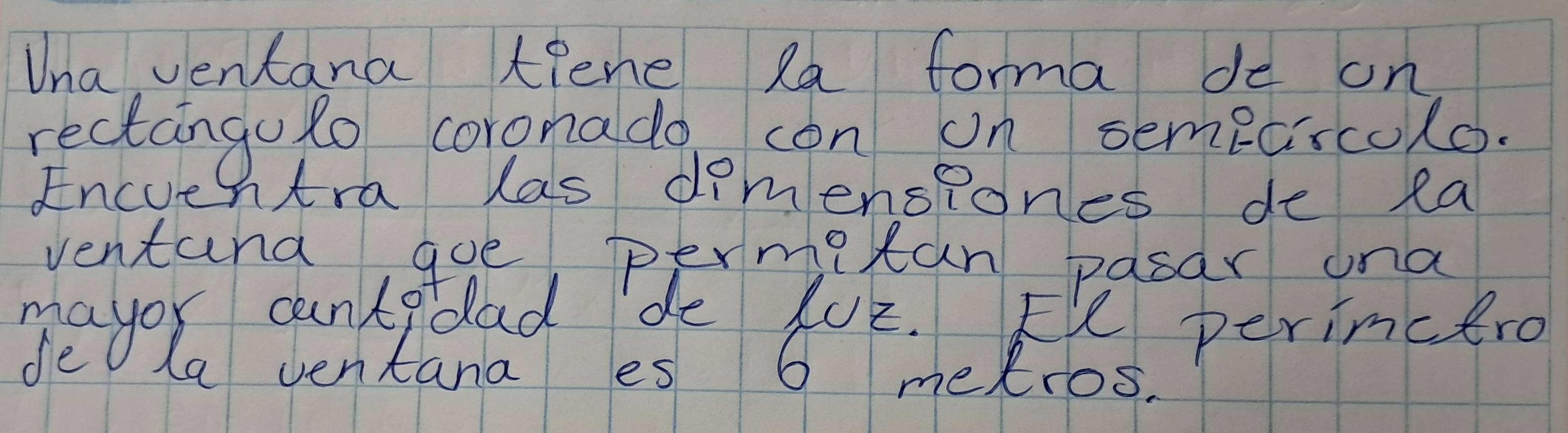 Una ventana tiene la forma de on 
rectangulo coronadgo con on sempcrcolo. 
Encue htra las dimensiones de ea 
ventana goe permiitan pasar ona 
mayor cantadad de 402. Ee perimcero 
fe La ventana es 6 metros.