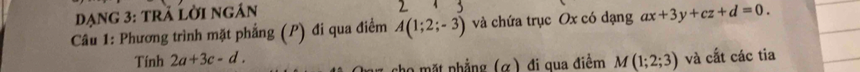 đạng 3: trã lời ngán 
Câu 1: Phương trình mặt phẳng (P) đi qua điểm A(1;2;-3) và chứa trục Ox có dạng ax+3y+cz+d=0. 
Tính 2a+3c-d. M(1;2;3) và cắt các tia 
cho mặt phẳng (α) đi qua điềm