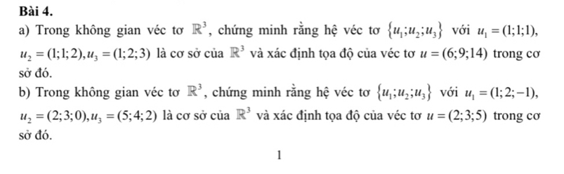 Trong không gian véc tơ R^3 , chứng minh rằng hệ véc tơ  u_1;u_2;u_3 với u_1=(1;1;1),
u_2=(1;1;2), u_3=(1;2;3) là cơ sở của R^3 và xác định tọa độ của véc tơ u=(6;9;14) trong cơ 
sở đó. 
b) Trong không gian véc tơ R^3 , chứng minh rằng hệ véc tơ  u_1;u_2;u_3 với u_1=(1;2;-1),
u_2=(2;3;0), u_3=(5;4;2) là cơ sở của R^3 và xác định tọa độ của véc tơ u=(2;3;5) trong cơ 
sở đó. 
1