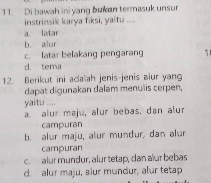 Di bawah ini yang bukan termasuk unsur
instrinsik karya fiksi, yaitu ....
a. latar
b. alur
c. latar belakang pengarang
18
d. tema
12. Berikut ini adalah jenis-jenis alur yang
dapat digunakan dalam menulis cerpen,
yaitu ....
a. alur maju, alur bebas, dan alur
campuran
b. alur maju, alur mundur, dan alur
campuran
c. alur mundur, alur tetap, dan alur bebas
d. alur maju, alur mundur, alur tetap