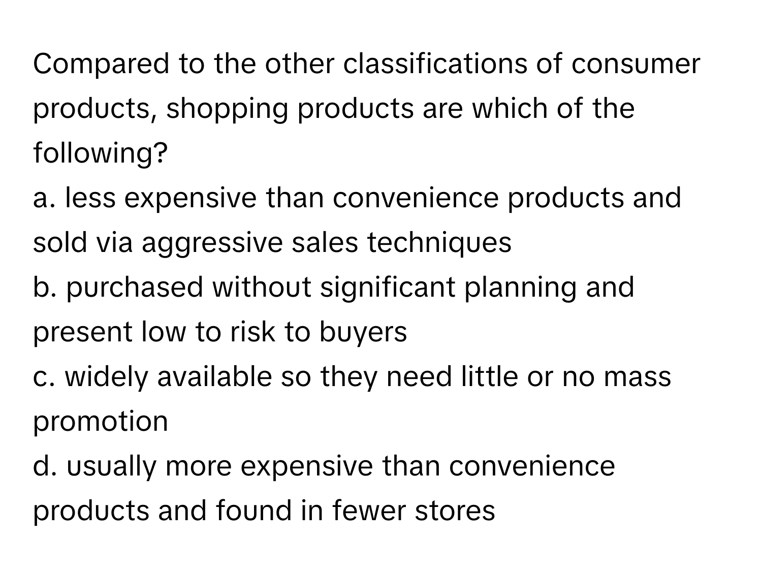 Compared to the other classifications of consumer products, shopping products are which of the following? 

a. less expensive than convenience products and sold via aggressive sales techniques
b. purchased without significant planning and present low to risk to buyers
c. widely available so they need little or no mass promotion
d. usually more expensive than convenience products and found in fewer stores