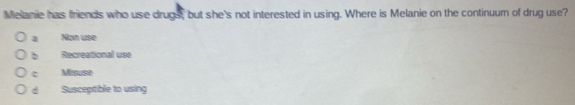 Melanie has friends who use drugs, but she's not interested in using. Where is Melanie on the continuum of drug use?
a Mon use
b Recreational use
c Misuse
d Susceptible to using