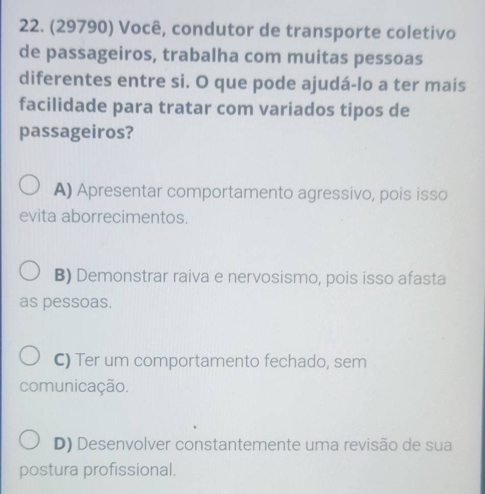 (29790) Você, condutor de transporte coletivo
de passageiros, trabalha com muitas pessoas
diferentes entre si. O que pode ajudá-lo a ter mais
facilidade para tratar com variados tipos de
passageiros?
A) Apresentar comportamento agressivo, pois isso
evita aborrecimentos.
B) Demonstrar raiva e nervosismo, pois isso afasta
as pessoas.
C) Ter um comportamento fechado, sem
comunicação.
D) Desenvolver constantemente uma revisão de sua
postura profissional.