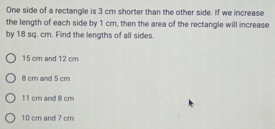 One side of a rectangle is 3 cm shorter than the other side. If we increase
the length of each side by 1 cm, then the area of the rectangle will increase
by 18 sq. cm. Find the lengths of all sides.
15 cm and 12 cm
8 cm and 5 cm
11 cm and 8 cm
10 cm and 7 cm