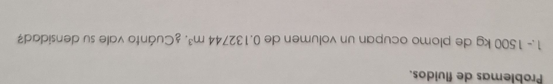 Problemas de fluidos. 
1.- 1500 kg de plomo ocupan un volumen de 0.132744m^3 : ¿Cuánto vale su densidad?