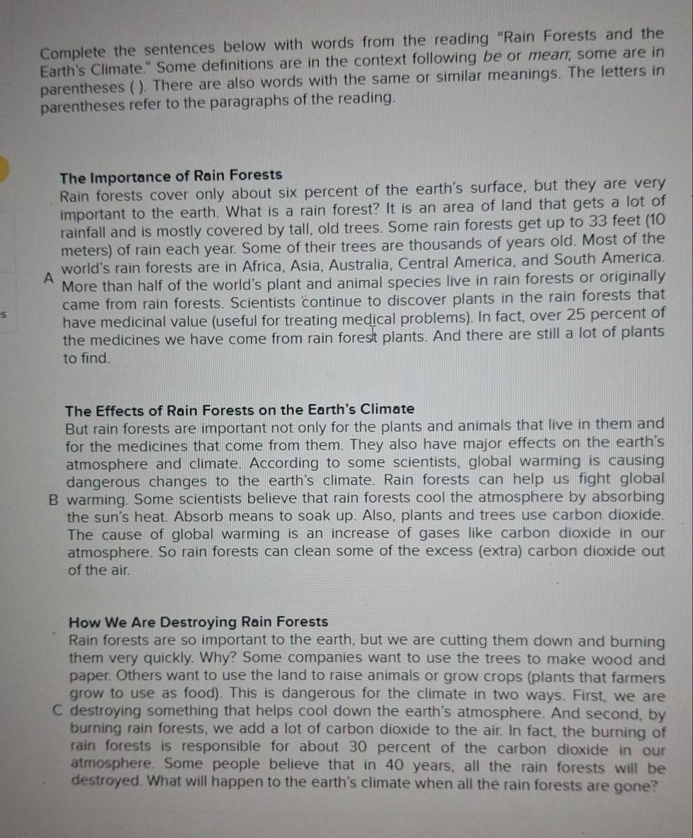 Complete the sentences below with words from the reading “Rain Forests and the
Earth's Climate." Some definitions are in the context following be or mean, some are in
parentheses ( ). There are also words with the same or similar meanings. The letters in
parentheses refer to the paragraphs of the reading.
The Importance of Rain Forests
Rain forests cover only about six percent of the earth's surface, but they are very
important to the earth. What is a rain forest? It is an area of land that gets a lot of
rainfall and is mostly covered by tall, old trees. Some rain forests get up to 33 feet (10
meters) of rain each year. Some of their trees are thousands of years old. Most of the
world's rain forests are in Africa, Asia, Australia, Central America, and South America.
A More than half of the world's plant and animal species live in rain forests or originally
came from rain forests. Scientists continue to discover plants in the rain forests that
S
have medicinal value (useful for treating medical problems). In fact, over 25 percent of
the medicines we have come from rain forest plants. And there are still a lot of plants
to find.
The Effects of Rain Forests on the Earth's Climate
But rain forests are important not only for the plants and animals that live in them and
for the medicines that come from them. They also have major effects on the earth's
atmosphere and climate. According to some scientists, global warming is causing
dangerous changes to the earth's climate. Rain forests can help us fight global
B warming. Some scientists believe that rain forests cool the atmosphere by absorbing
the sun's heat. Absorb means to soak up. Also, plants and trees use carbon dioxide.
The cause of global warming is an increase of gases like carbon dioxide in our
atmosphere. So rain forests can clean some of the excess (extra) carbon dioxide out
of the air.
How We Are Destroying Rain Forests
Rain forests are so important to the earth, but we are cutting them down and burning
them very quickly. Why? Some companies want to use the trees to make wood and
paper. Others want to use the land to raise animals or grow crops (plants that farmers
grow to use as food). This is dangerous for the climate in two ways. First, we are
C destroying something that helps cool down the earth's atmosphere. And second, by
burning rain forests, we add a lot of carbon dioxide to the air. In fact, the burning of
rain forests is responsible for about 30 percent of the carbon dioxide in our
atmosphere. Some people believe that in 40 years, all the rain forests will be
destroyed. What will happen to the earth's climate when all the rain forests are gone?