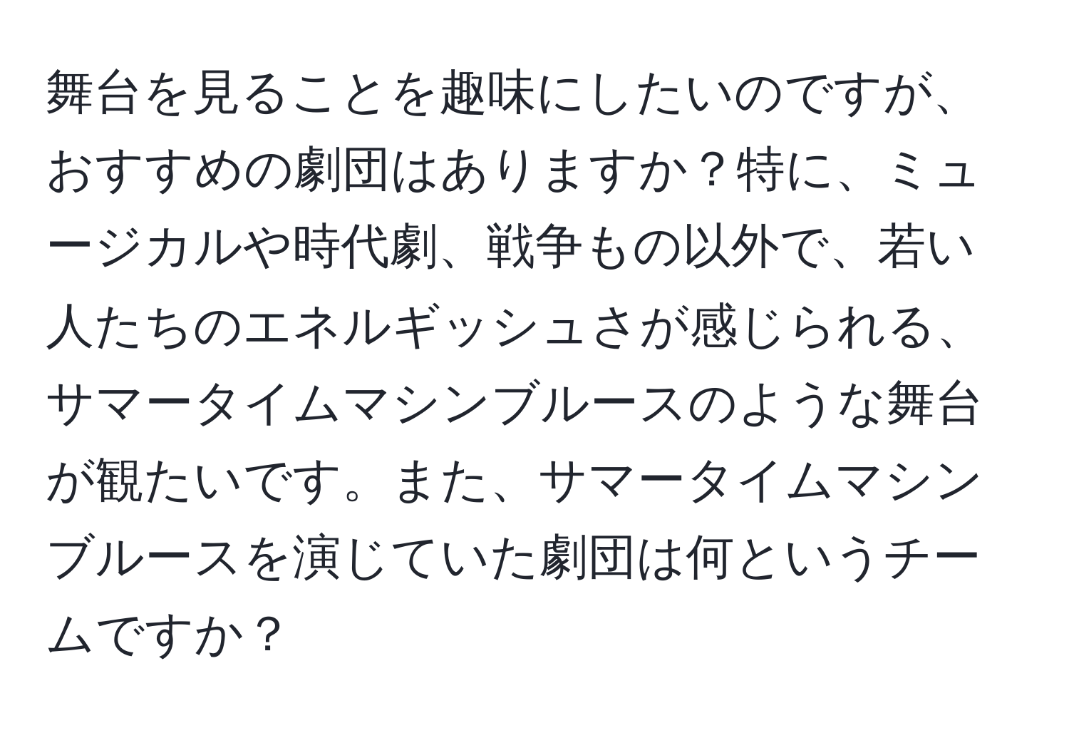 舞台を見ることを趣味にしたいのですが、おすすめの劇団はありますか？特に、ミュージカルや時代劇、戦争もの以外で、若い人たちのエネルギッシュさが感じられる、サマータイムマシンブルースのような舞台が観たいです。また、サマータイムマシンブルースを演じていた劇団は何というチームですか？