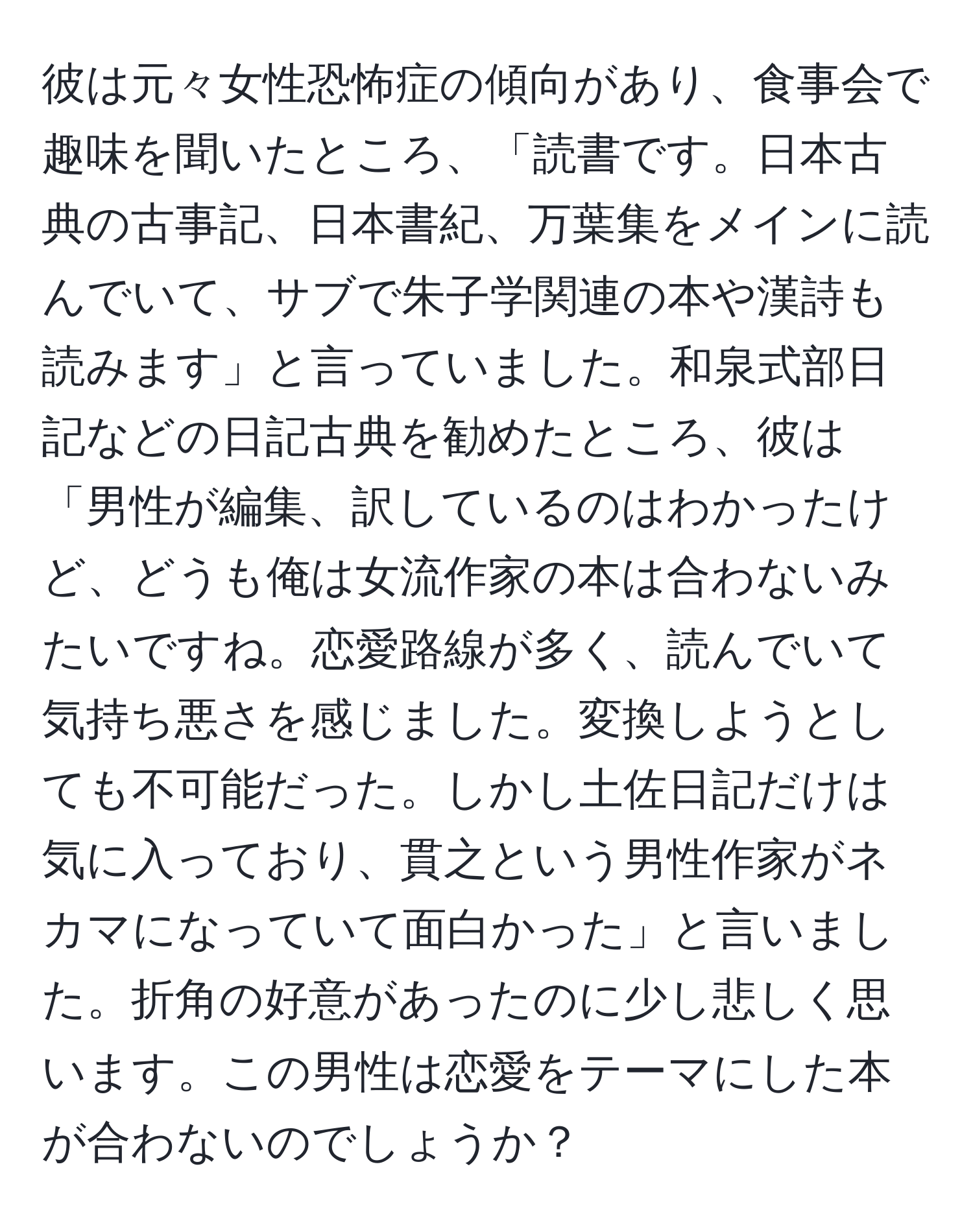 彼は元々女性恐怖症の傾向があり、食事会で趣味を聞いたところ、「読書です。日本古典の古事記、日本書紀、万葉集をメインに読んでいて、サブで朱子学関連の本や漢詩も読みます」と言っていました。和泉式部日記などの日記古典を勧めたところ、彼は「男性が編集、訳しているのはわかったけど、どうも俺は女流作家の本は合わないみたいですね。恋愛路線が多く、読んでいて気持ち悪さを感じました。変換しようとしても不可能だった。しかし土佐日記だけは気に入っており、貫之という男性作家がネカマになっていて面白かった」と言いました。折角の好意があったのに少し悲しく思います。この男性は恋愛をテーマにした本が合わないのでしょうか？