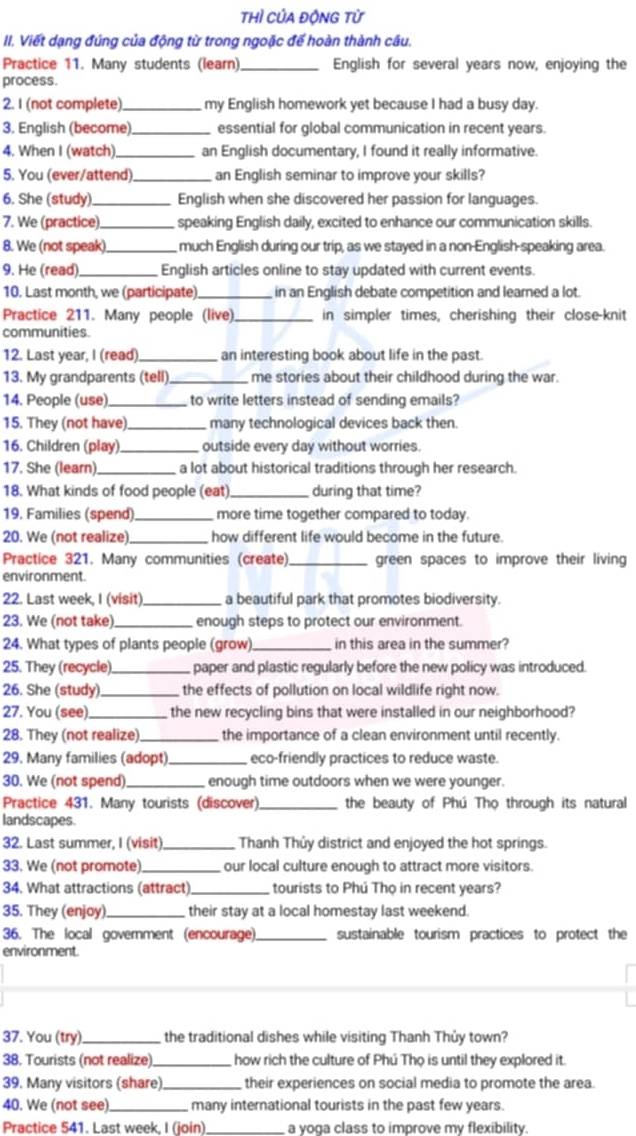 thì của độNG từ
II. Viết dạng đúng của động từ trong ngoặc đế hoàn thành câu.
Practice 11. Many students (learn) _English for several years now, enjoying the
process.
2. I (not complete)_ my English homework yet because I had a busy day.
3. English (become)_ essential for global communication in recent years.
4. When I (watch) _an English documentary, I found it really informative.
5. You (ever/attend) _an English seminar to improve your skills?
6. She (study) _English when she discovered her passion for languages.
7. We (practice).  speaking English daily, excited to enhance our communication skills.
8. We (not speak)_  much English during our trip, as we stayed in a non-English-speaking area.
9. He (read)._ English articles online to stay updated with current events.
10. Last month, we (participate)_  in an English debate competition and leared a lot.
Practice 211. Many people (live) _in simpler times, cherishing their close-knit
communities
12. Last year, I (read) _an interesting book about life in the past
13. My grandparents (tell)_ me stories about their childhood during the war.
14. People (use) _ to write letters instead of sending emails?
15. They (not have) _many technological devices back then.
16. Children (play)_ outside every day without worries.
17. She (learn)._ a lot about historical traditions through her research.
18. What kinds of food people (eat) _during that time?
19. Families (spend)_ more time together compared to today.
20. We (not realize)_ how different life would become in the future.
Practice 321. Many communities (create) _green spaces to improve their living
environment.
22. Last week, I (visit)_ a beautiful park that promotes biodiversity.
23. We (not take)._ enough steps to protect our environment.
24. What types of plants people (grow) _in this area in the summer?
25. They (recycle)_ paper and plastic regularly before the new policy was introduced.
26. She (study)_ the effects of pollution on local wildlife right now.
27. You (see)_ the new recycling bins that were installed in our neighborhood?
28. They (not realize) _the importance of a clean environment until recently.
29. Many families (adopt)._ eco-friendly practices to reduce waste.
30. We (not spend)_ enough time outdoors when we were younger.
Practice 431. Many tourists (discover) _the beauty of Phú Thọ through its natural
landscapes.
32. Last summer, I (visit) _ Thanh Thủy district and enjoyed the hot springs.
33. We (not promote)._ our local culture enough to attract more visitors.
34. What attractions (attract)_  tourists to Phú Thọ in recent years?
35. They (enjoy)_ their stay at a local homestay last weekend.
36. The local government (encourage)_ sustainable tourism practices to protect the
environment
37. You (try)_ the traditional dishes while visiting Thanh Thủy town?
38. Tourists (not realize)_ how rich the culture of Phú Thọ is until they explored it.
39. Many visitors (share)._  their experiences on social media to promote the area.
40. We (not see)_ many international tourists in the past few years.
Practice 541. Last week, I (join) _a voga class to improve my flexibility.