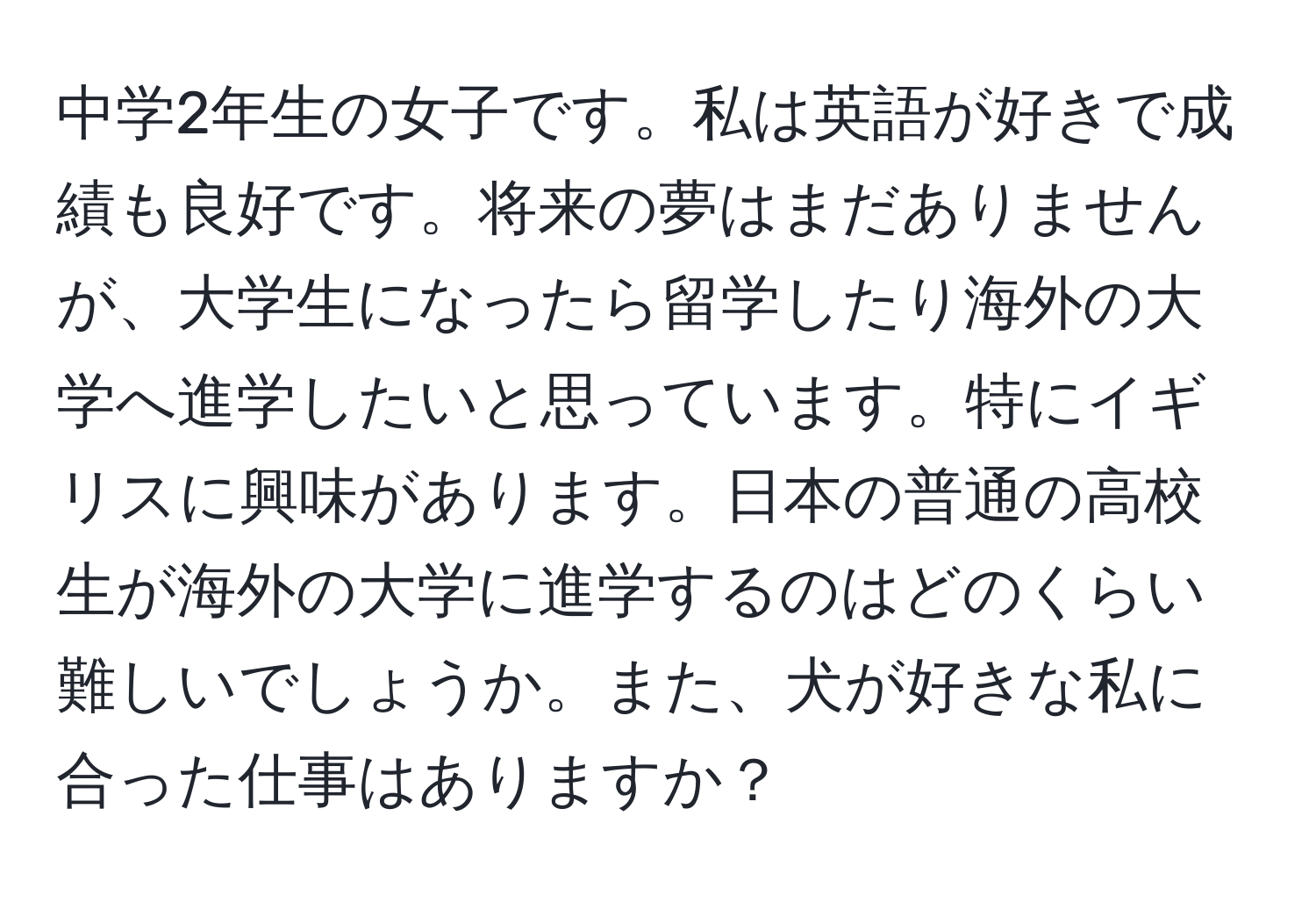 中学2年生の女子です。私は英語が好きで成績も良好です。将来の夢はまだありませんが、大学生になったら留学したり海外の大学へ進学したいと思っています。特にイギリスに興味があります。日本の普通の高校生が海外の大学に進学するのはどのくらい難しいでしょうか。また、犬が好きな私に合った仕事はありますか？