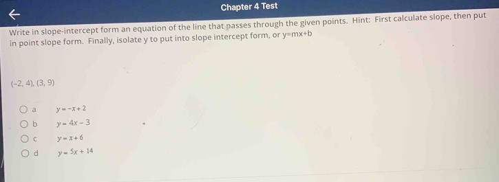 Chapter 4 Test
Write in slope-intercept form an equation of the line that passes through the given points. Hint: First calculate slope, then put
in point slope form. Finally, isolate y to put into slope intercept form, or y=mx+b
(-2,4),(3,9)
a y=-x+2
b y=4x-3
C y=x+6
d y=5x+14