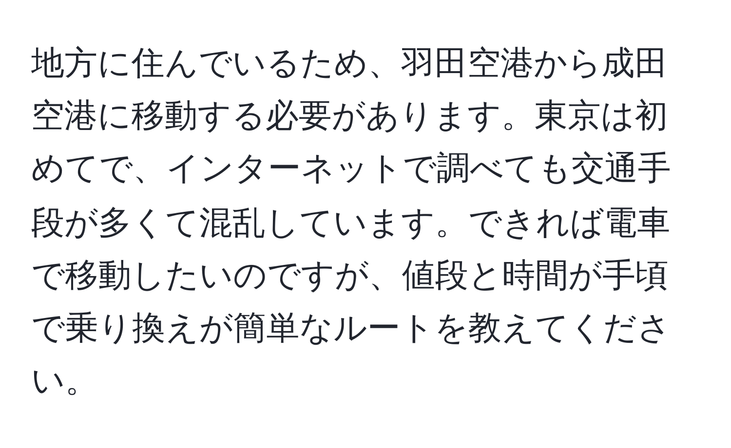 地方に住んでいるため、羽田空港から成田空港に移動する必要があります。東京は初めてで、インターネットで調べても交通手段が多くて混乱しています。できれば電車で移動したいのですが、値段と時間が手頃で乗り換えが簡単なルートを教えてください。