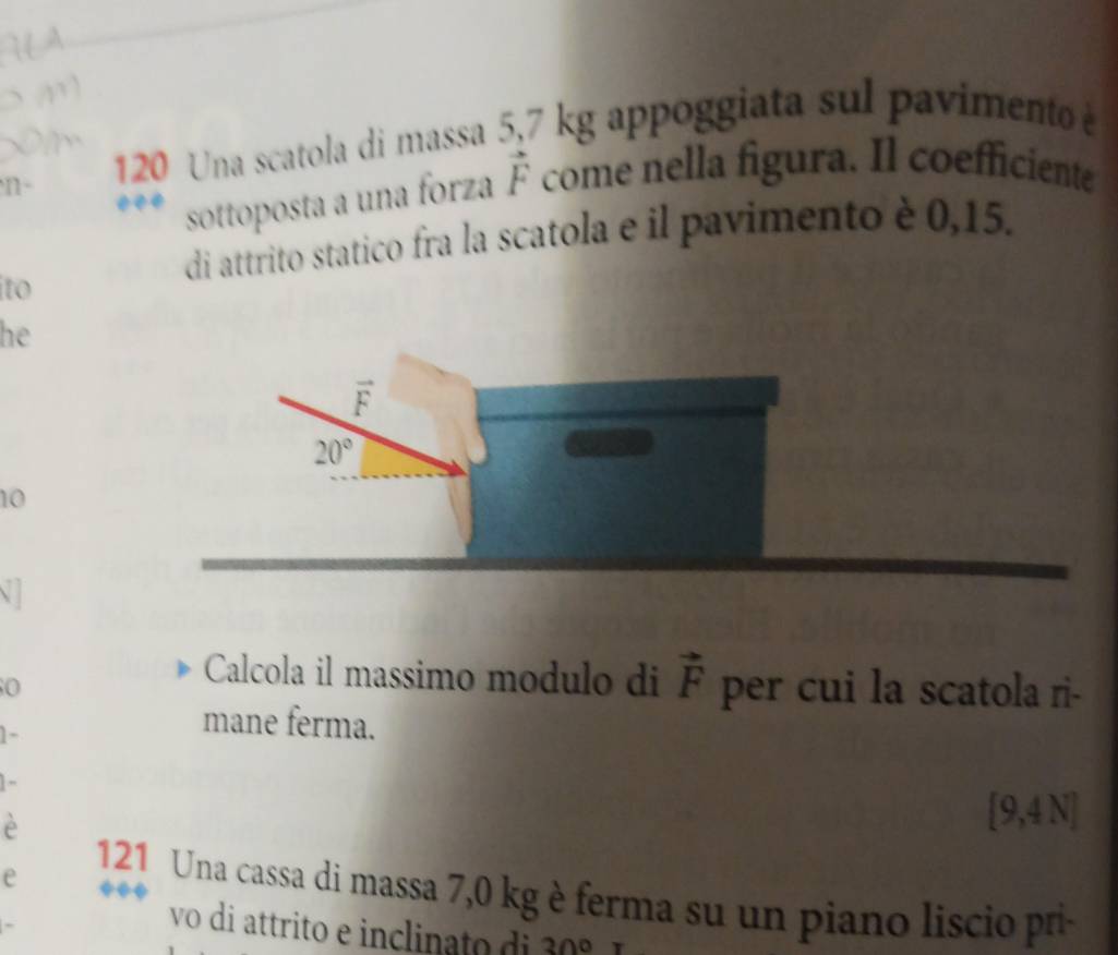 120 Una scatola di massa 5,7 kg appoggiata sul pavimento 
sottoposta a una forza vector F come nella figura. Il coefficiente
di attrito statico fra la scatola e il pavimento è 0,15.
ito
he
10
0
Calcola il massimo modulo di vector F per cui la scatola ri-
1-
mane ferma.
] -
è
[9,4 N]
e
121 Una cassa di massa 7,0 kg è ferma su un piano liscio pri
vo di attrito e inclinato  di 30°