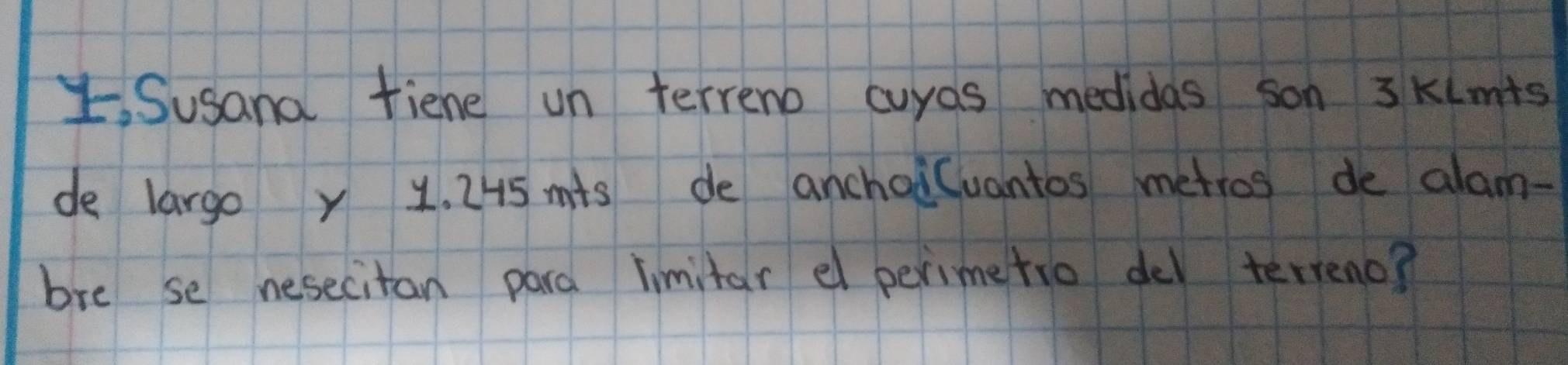 Susanal fiene un terreno cuyas medidas son 3 KLmts
de largo y 1. 245 mis de anchoi(uantos metros de alam- 
bre se nesecitan para limitar el perimetio de terreno?