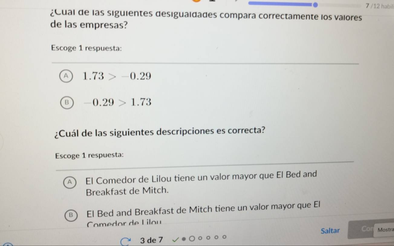 7 /12 habil
¿Cual de las siguientes desiguaidades compara correctamente los valores
de las empresas?
Escoge 1 respuesta:
A 1.73>-0.29
-0.29>1.73
¿Cuál de las siguientes descripciones es correcta?
Escoge 1 respuesta:
A ) El Comedor de Lilou tiene un valor mayor que El Bed and
Breakfast de Mitch.
B El Bed and Breakfast de Mitch tiene un valor mayor que El
Comedor de Lilou
Saltar Con Mostra
3 de 7