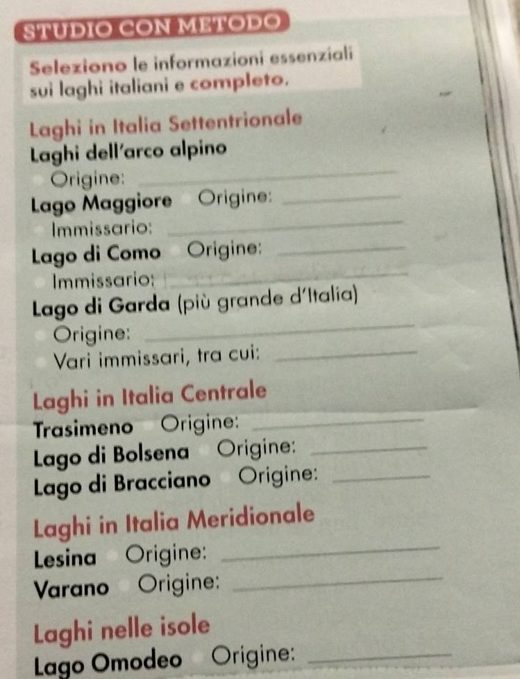 STUDIO CON METODO 
Seleziono le informazioni essenziali 
sui laghi italiani e completo. 
Laghi in Italia Settentrionale 
Laghi dell'arco alpino 
Origine: 
_ 
_ 
Lago Maggiore Origine_ 
Immissario: 
Lago di Como Origine:_ 
Immissario: 
_ 
Lago di Garda (più grande d'Italia) 
Origine: 
_ 
Vari immissari, tra cui:_ 
Laghi in Italia Centrale 
Trasimeno' Origine:_ 
Lago di Bolsena Origine:_ 
Lago di Bracciano Origine:_ 
_ 
Laghi in Italia Meridionale 
Lesina Origine: 
Varano Origine: 
_ 
Laghi nelle isole 
Lago Omodeo Origine:_