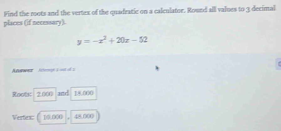 Find the roots and the vertex of the quadratic on a calculator. Round all values to 3 decimal 
places (if necessary).
y=-x^2+20x-52
AnsWer Attempt 2 out of 2 
Roots: 2.000 and 18.000
Vertex: 10.000 48 000