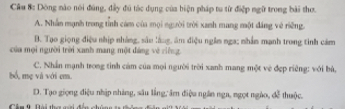 Dòng nào nói đúng, đầy đú túc dụng của biện pháp tu từ điệp ngữ trong bài thơ.
A. Nhân mạnh trong tỉnh cám của mọi người trời xanh mang một đáng vê riêng.
B. Tạo giọng điệu nhịp nhàng, sâu lằng, âm điệu ngâm nga; nhần mạnh trong tình cảm
của mội người trời xanh mang một đảng về riêng
C. Nhần mạnh trong tinh cảm của mọi người trời xanh mang một vẻ đẹp riêng: với bù,
bổ, mẹ và với em.
D. Tạo giọng điệu nhịp nhàng, sâu lầng, âm điệu ngân nga, ngọt ngào, đễ thuộc.
Cầu 9. Bài tha gài đến nhâ