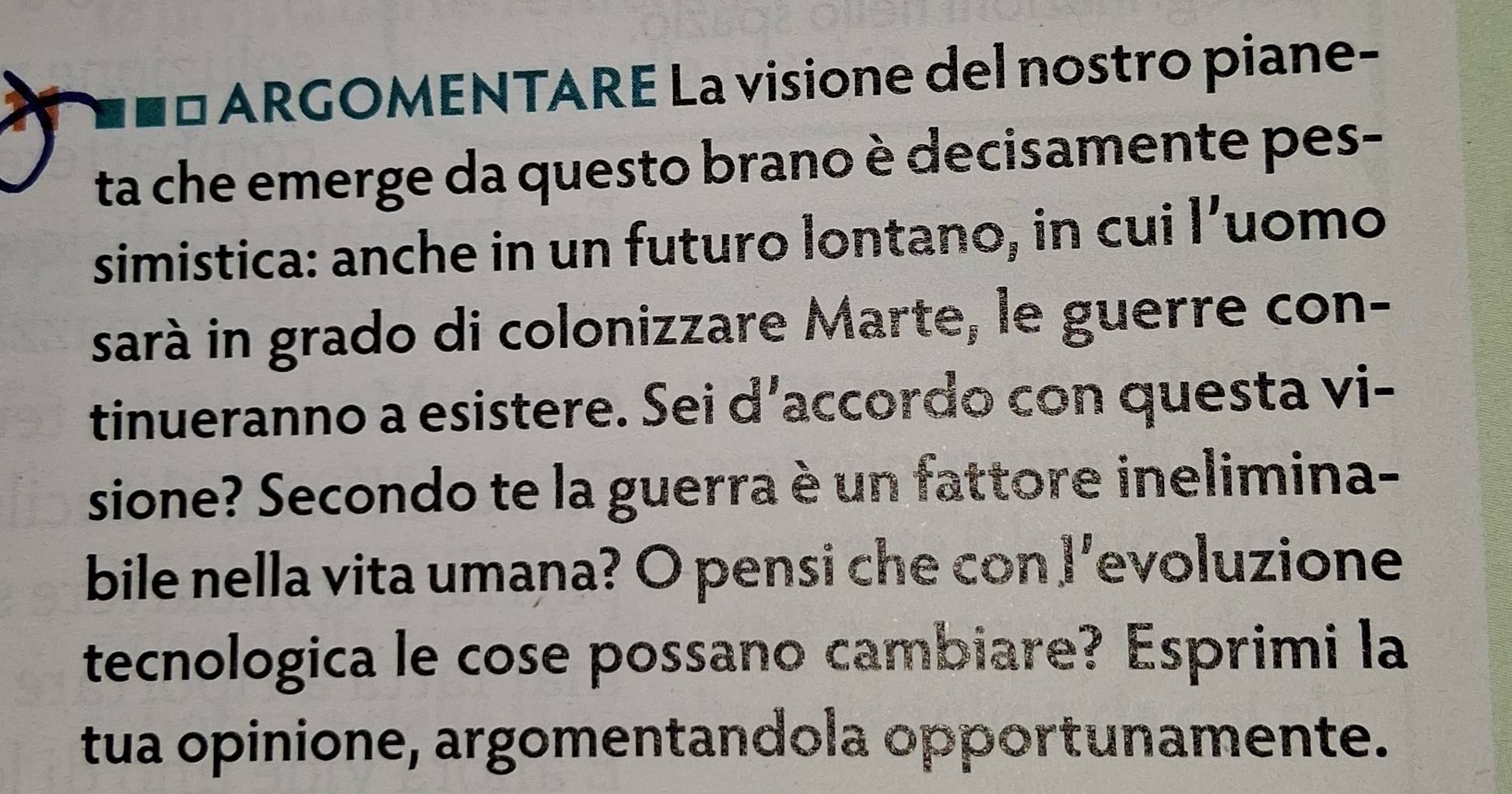 ARGOMENTARE La visione del nostro piane- 
ta che emerge da questo brano è decisamente pes- 
simistica: anche in un futuro lontano, in cui l’uomo 
sarà in grado di colonizzare Marte, le guerre con- 
tinueranno a esistere. Sei d’accordo con questa vi- 
sione? Secondo te la guerra è un fattore inelimina- 
bile nella vita umana? O pensi che con I’evoluzione 
tecnologica le cose possano cambiare? Esprimi la 
tua opinione, argomentandola opportunamente.