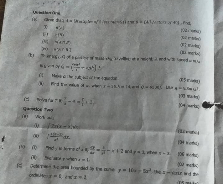 Question One 
(a) Given that; A=(Mu itiples of 5 less than 51) and B:= [All factors of 40  , find; 
(02 marks) 
(1) n(A) (02 marks) 
(ii) n(B) (02 marks) 
(iii) n(A∩ B)
(iv) n(A∩ B')
(02 marks) 
(b) Th energy, Q of a particle of mass xkg travelling at a height, λ and with speed α m/s
is given by Q=( xa^2/4 +xgh)J. 
(i) Make α the subject of the equation. 
(05 marks) 
(ii) Find the value of a_t when x=25, h=14 , and Q=6500J.Use g=9.8m/s^2. 
(c) Solve for T if;  T/3 -4= T/5 +1. 
(03 marks) 
(04 marks) 
Question Two 
(a) Work out; 
(1) ∈t 2x(x-3)dx. 
(ii) ∈t  (4(x-1))/x^3 dx. 
(03 marks) 
(04 marks) 
(b) (i) Find y in terms of x if;  dy/dx = 3/x^2 -x+2 and y=3 , when x=3. (06 marks) 
(ii) Evaluate y when x=1. (02 marks) 
(c) Determine the area bounded by the curve y=10x-5x^2 , the x-axis and the 
ordinates x=0 , and x=2.