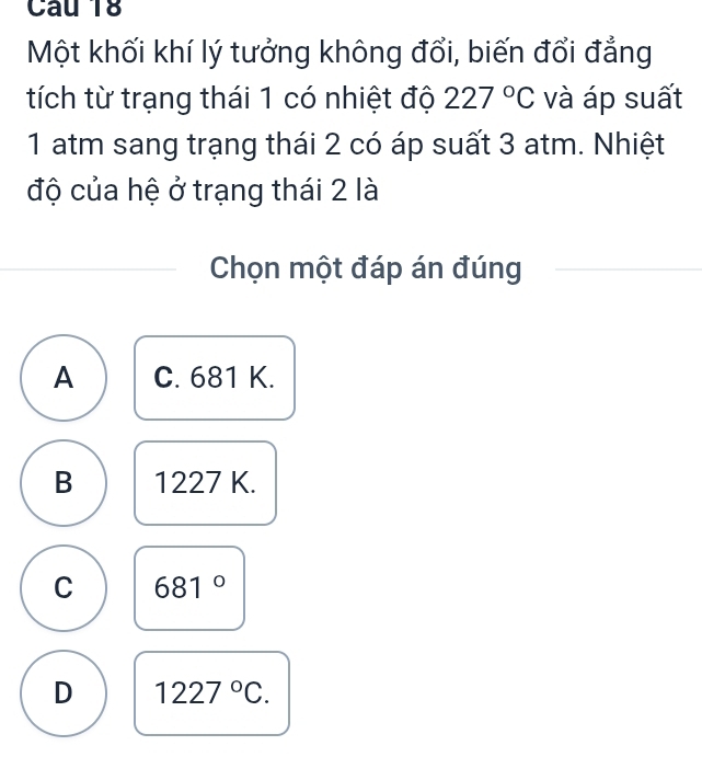 Một khối khí lý tưởng không đổi, biến đổi đẳng
tích từ trạng thái 1 có nhiệt độ 227°C và áp suất
1 atm sang trạng thái 2 có áp suất 3 atm. Nhiệt
độ của hệ ở trạng thái 2 là
Chọn một đáp án đúng
A C. 681 K.
B 1227 K.
C 681°
D 1227°C.