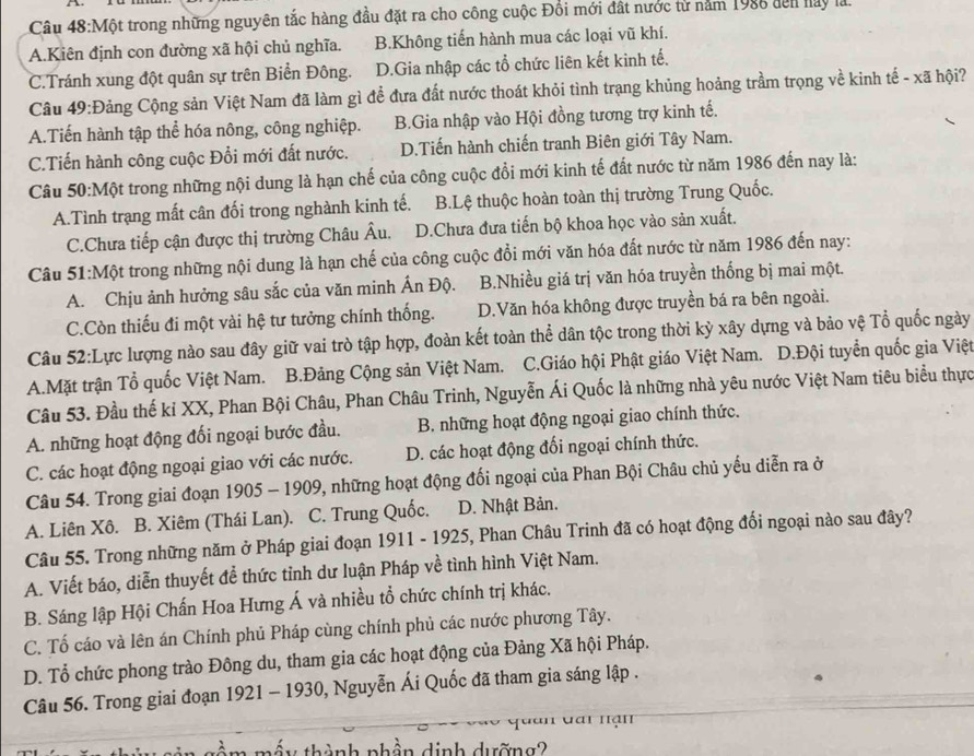 Câu 48:Mhat Q t trong những nguyên tắc hàng đầu đặt ra cho công cuộc Đổi mới đất nước từ năm 1986 đến hay là.
A.Kiên định con đường xã hội chủ nghĩa. B.Không tiến hành mua các loại vũ khí.
C.Tránh xung đột quân sự trên Biển Đông. D.Gia nhập các tổ chức liên kết kinh tế.
Cầu 49:Đảng Cộng sản Việt Nam đã làm gì để đưa đất nước thoát khỏi tình trạng khủng hoảng trầm trọng về kinh tế - xã hội?
A.Tiến hành tập thể hóa nông, công nghiệp. B.Gia nhập vào Hội đồng tương trợ kinh tế.
C.Tiến hành công cuộc Đổi mới đất nước. D.Tiến hành chiến tranh Biên giới Tây Nam.
Câu 50:Một trong những nội dung là hạn chế của công cuộc đổi mới kinh tế đất nước từ năm 1986 đến nay là:
A.Tình trạng mất cân đối trong nghành kinh tế. B.Lệ thuộc hoàn toàn thị trường Trung Quốc.
C.Chưa tiếp cận được thị trường Châu Âu. D.Chưa đưa tiến bộ khoa học vào sản xuất.
Câu 51:Một trong những nội dung là hạn chế của công cuộc đồi mới văn hóa đất nước từ năm 1986 đến nay:
A. Chịu ảnh hưởng sâu sắc của văn minh Ấn Độ. B.Nhiều giá trị văn hóa truyền thống bị mai một.
C.Còn thiếu đi một vài hệ tư tưởng chính thống. D.Văn hóa không được truyền bá ra bên ngoài.
Câu 52:Lực lượng nào sau đây giữ vai trò tập hợp, đoàn kết toàn thể dân tộc trong thời kỳ xây dựng và bảo vệ Tổ quốc ngày
A.Mặt trận Tổ quốc Việt Nam. B.Đảng Cộng sản Việt Nam. C.Giáo hội Phật giáo Việt Nam. D.Đội tuyển quốc gia Việt
Câu 53. Đầu thế kỉ XX, Phan Bội Châu, Phan Châu Trinh, Nguyễn Ái Quốc là những nhà yêu nước Việt Nam tiêu biểu thực
A. những hoạt động đối ngoại bước đầu. B. những hoạt động ngoại giao chính thức.
C. các hoạt động ngoại giao với các nước. D. các hoạt động đối ngoại chính thức.
Câu 54. Trong giai đoạn 1905 - 1909, những hoạt động đối ngoại của Phan Bội Châu chủ yếu diễn ra ở
A. Liên Xô. B. Xiêm (Thái Lan). C. Trung Quốc. D. Nhật Bản.
Câu 55. Trong những năm ở Pháp giai đoạn 1911 - 1925, Phan Châu Trinh đã có hoạt động đối ngoại nào sau đây?
A. Viết báo, diễn thuyết để thức tỉnh dư luận Pháp về tình hình Việt Nam.
B. Sáng lập Hội Chấn Hoa Hưng Á và nhiều tổ chức chính trị khác.
C. Tố cáo và lên án Chính phủ Pháp cùng chính phủ các nước phương Tây.
D. Tổ chức phong trào Đông du, tham gia các hoạt động của Đảng Xã hội Pháp.
Câu 56. Trong giai đoạn 1921 - 1930, Nguyễn Ái Quốc đã tham gia sáng lập .
mấy thành nhân dinh dường?