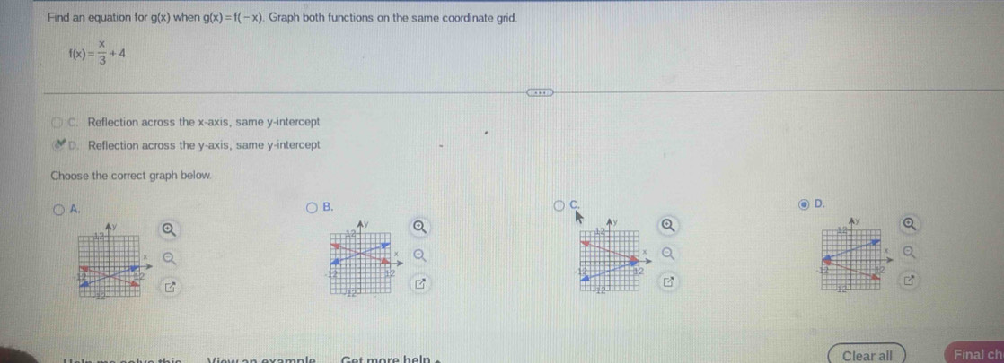 Find an equation for g(x) when g(x)=f(-x) Graph both functions on the same coordinate grid.
f(x)= x/3 +4
C. Reflection across the x-axis, same y-intercept
D. Reflection across the y-axis, same y-intercept
Choose the correct graph below
A.
B.
C.
④ D.
^y
Cet more heln Clear all Final ch