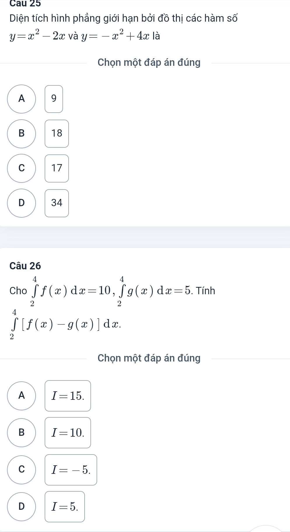 Cau 25
Diện tích hình phẳng giới hạn bởi đồ thị các hàm số
y=x^2-2x và y=-x^2+4x là
Chọn một đáp án đúng
A 9
B 18
C 17
D 34
Câu 26
Cho ∈tlimits _2^4f(x)dx=10, ∈tlimits _2^4g(x)dx=5. Tính
∈tlimits _2^4[f(x)-g(x)]dx. 
Chọn một đáp án đúng
A I=15.
B I=10.
C I=-5.
D I=5.