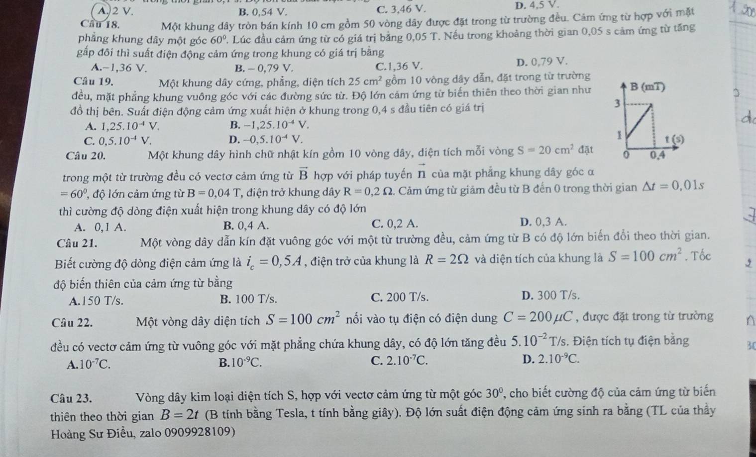 A. 2 V. B. 0,54 V. C. 3,46 V. D. 4,5 V.
Cầu 18. Một khung dây tròn bán kính 10 cm gồm 50 vòng dây được đặt trong từ trường đều. Cảm ứng từ hợp với mặt
phẳng khung dây một góc 60° T. Lúc đầu cảm ứng từ có giá trị bằng 0,05 T. Nếu trong khoảng thời gian 0,05 s cảm ứng từ tăng
gấp đôi thì suất điện động cảm ứng trong khung có giá trị bằng
A.~1,36 V. B. - 0,79 V. C.1,36 V. D. 0,79 V.
Câu 19. Một khung dây cứng, phẳng, diện tích 25cm^2 gồm 10 vòng dây dẫn, đặt trong từ trường
đều, mặt phẳng khung vuông góc với các đường sức từ. Độ lớn cảm ứng từ biến thiên theo thời gian như
đồ thị bên. Suất điện động cảm ứng xuất hiện ở khung trong 0,4 s đầu tiên có giá trị
A. 1,25.10^(-4)V. B. -1,25.10^(-4)V.
C. 0,5.10^(-4)V. D. -0,5.10^(-4)V.
Câu 20. Một khung dây hình chữ nhật kín gồm 10 vòng dây, diện tích mỗi vòng S=20cm^2 đặt
trong một từ trường đều có vectơ cảm ứng từ vector B hợp với pháp tuyến vector n của mặt phẳng khung dây góc α
=60^0, độ lớn cảm ứng từ B=0,04T *, điện trở khung dây R=0,2Omega ảm ứng từ giảm đều từ B đến 0 trong thời gian △ t=0,01s
thì cường độ dòng điện xuất hiện trong khung dây có độ lớn
A. 0,1 A. B. 0,4 A. C. 0,2 A.
D. 0,3 A.
Câu 21. Một vòng dây dẫn kín đặt vuông góc với một từ trường đều, cảm ứng từ B có độ lớn biến đổi theo thời gian.
Biết cường độ dòng điện cảm ứng là i_c=0,5A , điện trở của khung là R=2Omega và diện tích của khung là S=100cm^2. Tốc
độ biến thiên của cảm ứng từ bằng
A.150 T/s. B. 100 T/s. C. 200 T/s. D. 300 T/s.
Câu 22. Một vòng dây diện tích S=100cm^2 nối vào tụ điện có điện dung C=200mu C , được đặt trong từ trường n
đều có vectơ cảm ứng từ vuông góc với mặt phẳng chứa khung dây, có độ lớn tăng đều 5.10^(-2)T/s.. Điện tích tụ điện bằng
3
A. 10^(-7)C. B. 10^(-9)C. C. 2.10^(-7)C. D. 2.10^(-9)C.
Câu 23. Vòng dây kim loại diện tích S, hợp với vectơ cảm ứng từ một góc 30° , cho biết cường độ của cảm ứng từ biến
thiên theo thời gian B=2t (B tính bằng Tesla, t tính bằng giây). Độ lớn suất điện động cảm ứng sinh ra bằng (TL của thầy
Hoàng Sư Điều, zalo 0909928109)