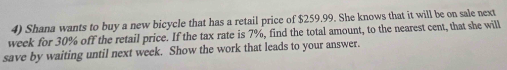 Shana wants to buy a new bicycle that has a retail price of $259.99. She knows that it will be on sale next
week for 30% off the retail price. If the tax rate is 7%, find the total amount, to the nearest cent, that she will 
save by waiting until next week. Show the work that leads to your answer.