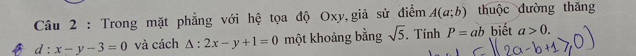 Trong mặt phẳng với hệ tọa độ Oxy,giả sử điểm A(a;b) thuộc đường thắng
d:x-y-3=0 và cách △ :2x-y+1=0 một khoảng bằng sqrt(5). Tính P=ab biết a>0.