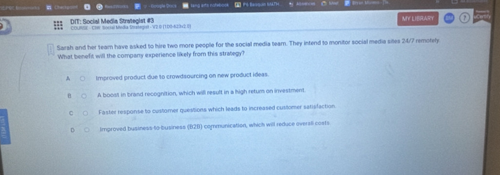 És pÉc Bisolmacs = Checkpain - Goagle Dacs lang arts notebook A P6 Basquin MATH Absences Bryan Moremo ，[Te
DIT: Social Media Strategist #3 MY LIBRARY ?
COURSE - CIW: Social Media Strategist - V2.0 (1D0-623v2.0)
Sarah and her team have asked to hire two more people for the social media team. They intend to monitor social media sites 24/7 remotely.
What benefit will the company experience likely from this strategy?
A Improved product due to crowdsourcing on new product ideas.
B A boost in brand recognition, which will result in a high return on investment
C Faster response to customer questions which leads to increased customer satisfaction.
D Improved business-to-business (B2B) communication, which will reduce overall costs