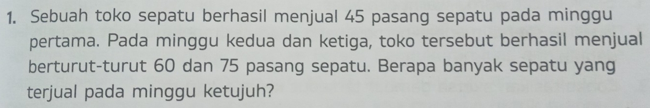 Sebuah toko sepatu berhasil menjual 45 pasang sepatu pada minggu 
pertama. Pada minggu kedua dan ketiga, toko tersebut berhasil menjual 
berturut-turut 60 dan 75 pasang sepatu. Berapa banyak sepatu yang 
terjual pada minggu ketujuh?