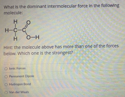 What is the dominant intermolecular force in the following
molecule:
Hint: the molecule above has more than one of the forces
below. Which one is the strongest?
Ionic Forces
Permanent Dipole
Hydrogen Bond
Van der Waals