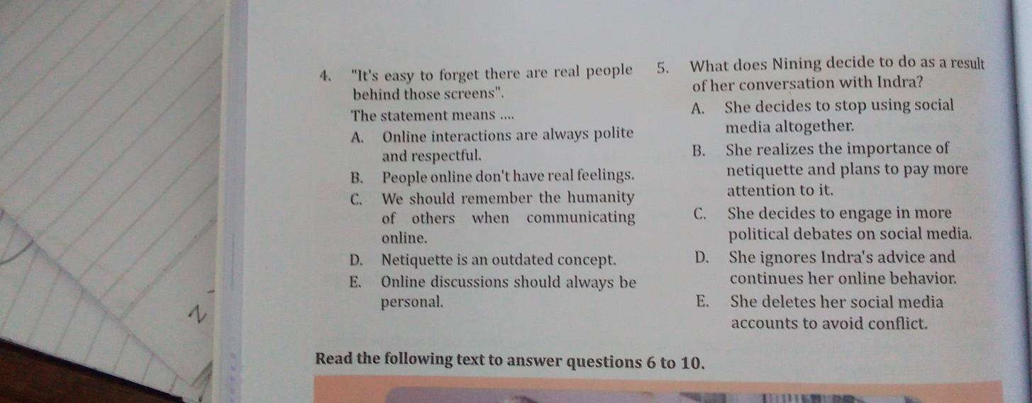 "It's easy to forget there are real people 5. What does Nining decide to do as a result
behind those screens". of her conversation with Indra?
The statement means .... A. She decides to stop using social
A. Online interactions are always polite media altogether.
and respectful. B. She realizes the importance of
B. People online don't have real feelings. netiquette and plans to pay more
C. We should remember the humanity
attention to it.
of others when communicating C. She decides to engage in more
online. political debates on social media.
D. Netiquette is an outdated concept. D. She ignores Indra's advice and
E. Online discussions should always be continues her online behavior.
personal. E. She deletes her social media
accounts to avoid conflict.
Read the following text to answer questions 6 to 10.