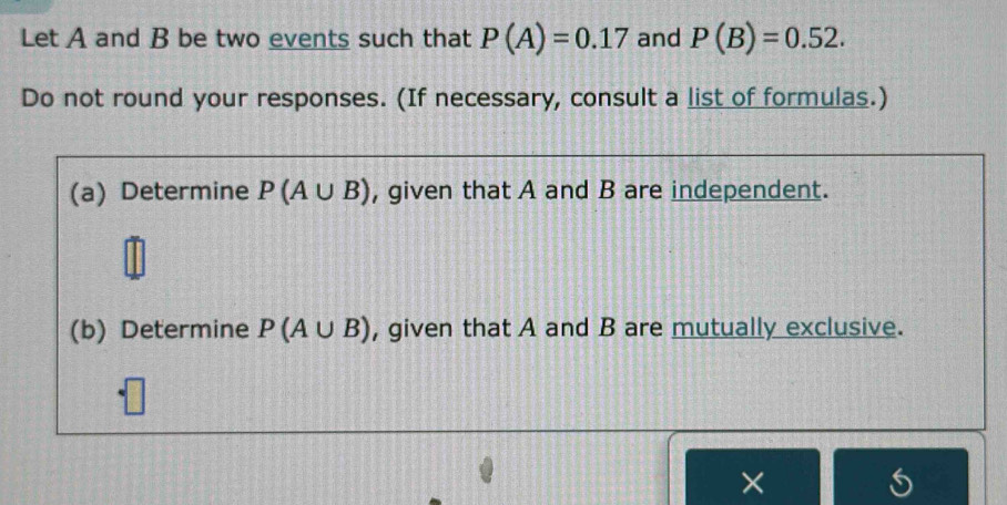 Let A and B be two events such that P(A)=0.17 and P(B)=0.52. 
Do not round your responses. (If necessary, consult a list of formulas.) 
(a) Determine P(A∪ B) , given that A and B are independent. 
(b) Determine P(A∪ B) , given that A and B are mutually exclusive. 
×