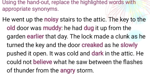 Using the hand-out, replace the highlighted words with 
appropriate synonyms. 
He went up the noisy stairs to the attic. The key to the 
old door was muddy: he had dug it up from the 
garden earlier that day. The lock made a clunk as he 
turned the key and the door creaked as he slowly 
pushed it open. It was cold and dark in the attic. He 
could not believe what he saw between the flashes 
of thunder from the angry storm.