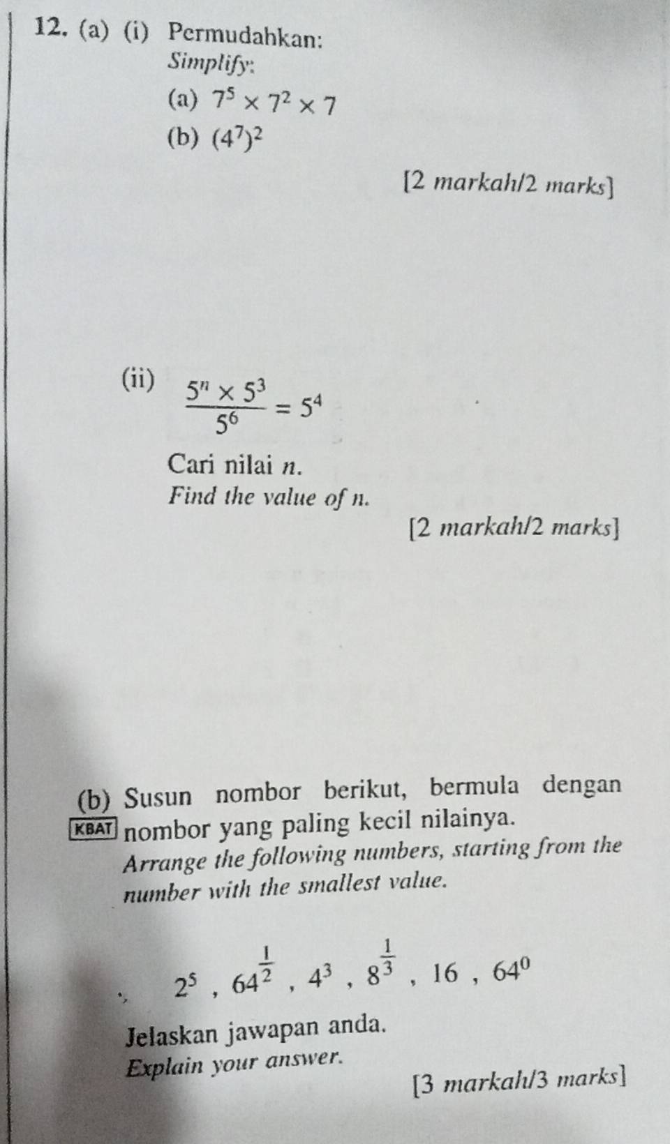 Permudahkan: 
Simplify 
(a) 7^5* 7^2* 7
(b) (4^7)^2
[2 markah/2 marks] 
(ii)
 (5^n* 5^3)/5^6 =5^4
Cari nilai n. 
Find the value of n. 
[2 markah/2 marks] 
(b) Susun nombor berikut, bermula dengan 
KBAT nombor yang paling kecil nilainya. 
Arrange the following numbers, starting from the 
number with the smallest value. 
., 2^5, 64^(frac 1)2, 4^3, 8^(frac 1)3, 16, 64^0
Jelaskan jawapan anda. 
Explain your answer. 
[3 markah/3 marks]