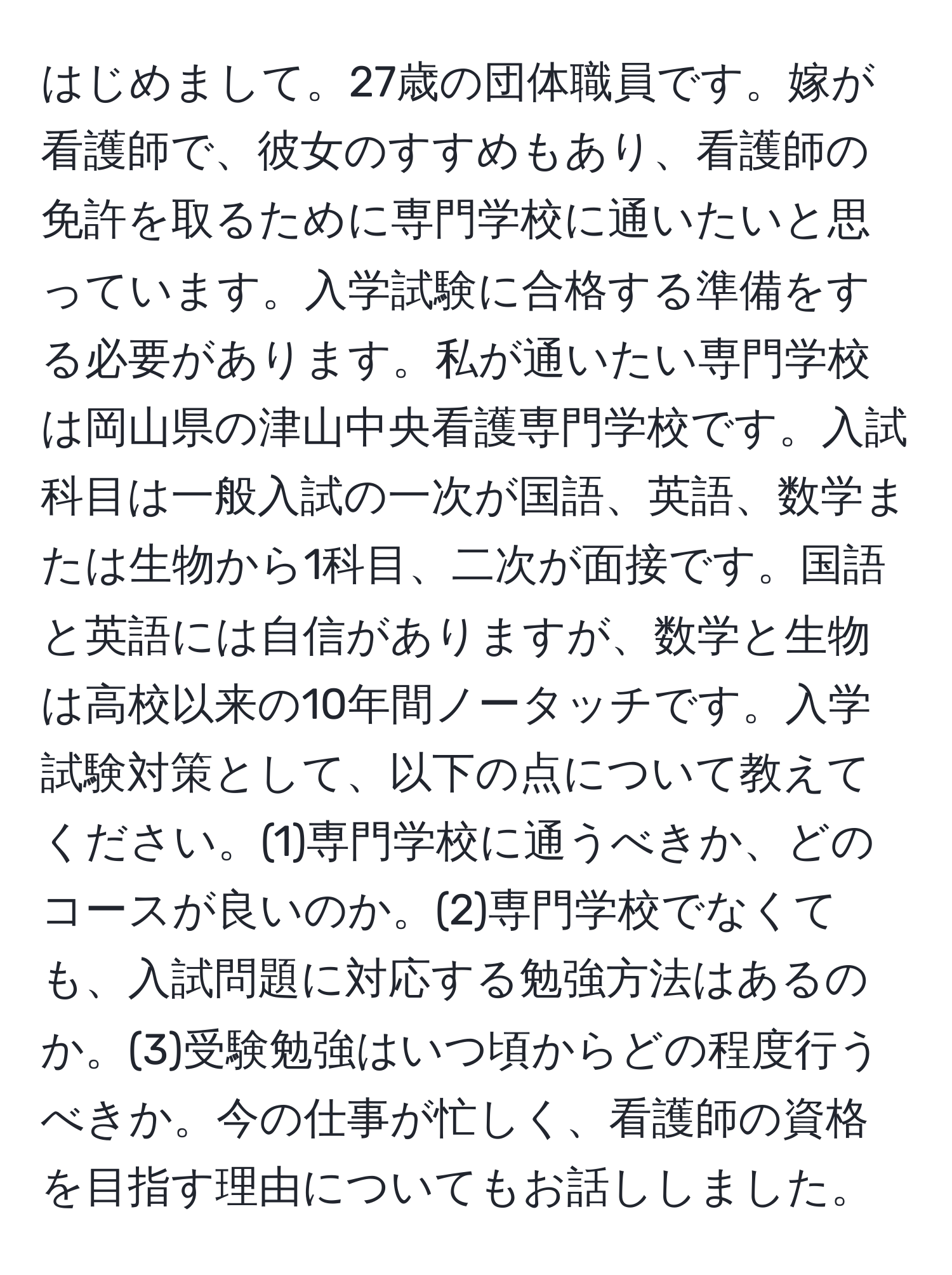 はじめまして。27歳の団体職員です。嫁が看護師で、彼女のすすめもあり、看護師の免許を取るために専門学校に通いたいと思っています。入学試験に合格する準備をする必要があります。私が通いたい専門学校は岡山県の津山中央看護専門学校です。入試科目は一般入試の一次が国語、英語、数学または生物から1科目、二次が面接です。国語と英語には自信がありますが、数学と生物は高校以来の10年間ノータッチです。入学試験対策として、以下の点について教えてください。(1)専門学校に通うべきか、どのコースが良いのか。(2)専門学校でなくても、入試問題に対応する勉強方法はあるのか。(3)受験勉強はいつ頃からどの程度行うべきか。今の仕事が忙しく、看護師の資格を目指す理由についてもお話ししました。