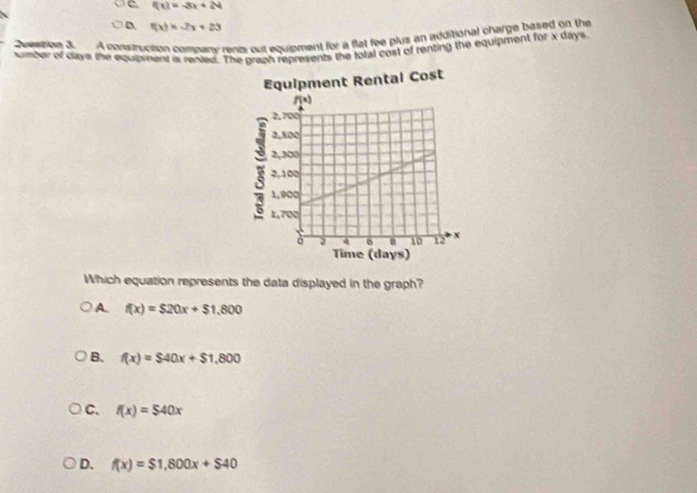 C f(x)=-3x+24
D. f(x)=-7x+23
Duestion 3. A construction company rents out equipment for a flat fee plus an additional charge based on the
number of days the equipment is rented. The graph represents the total cost of renting the equipment for x days.
Which equation represents the data displayed in the graph?
A. f(x)=$20x+$1,800
B. f(x)=$40x+$1.800
C. f(x)=$40x
D. f(x)=$1,800x+$40