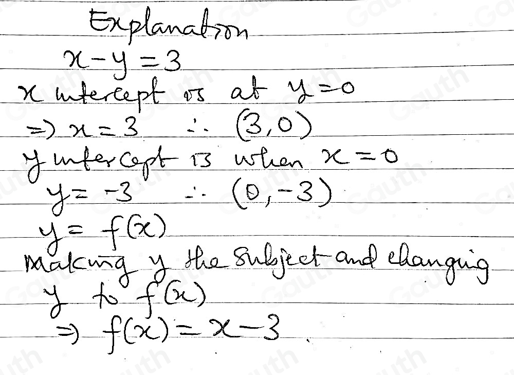 Explanation
x-y=3
x intercept os at y=0
Rightarrow x=3 ∴ (3,0)
yintercept is when x=0
y=-3 ∴ (0,-3)
y=f(x)
makng y the subject and elangig 
to f(x)
f(x)=x-3