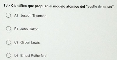 13.- Científico que propuso el modelo atómico del "pudín de pasas".
A) Joseph Thomson.
B) John Dalton.
C) Gilbert Lewis.
D) Ernest Rutherford.