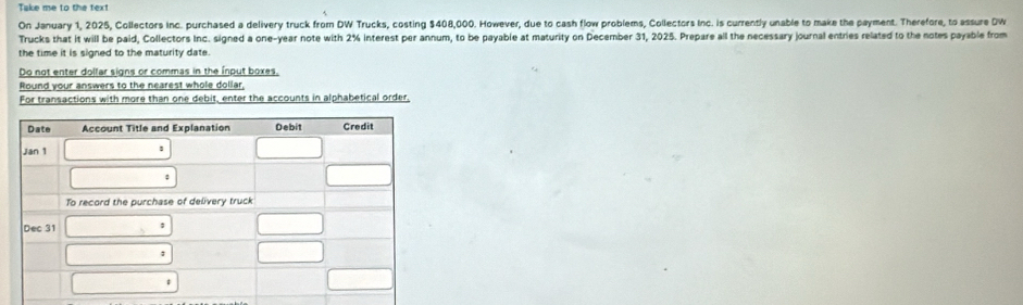 Take me to the text 
On January 1, 2025, Collectors inc. purchased a delivery truck from DW Trucks, costing $408,000. However, due to cash flow problems, Collectors Inc. is currently unable to make the payment. Therefore, to assure DW 
Trucks that it will be paid, Collectors Inc. signed a one-year note with 2% interest per annum, to be payable at maturity on December 31, 2025. Prepare all the necessary journal entries related to the notes payable from 
the time it is signed to the maturity date. 
Do not enter dolfar signs or commas in the input boxes, 
Round your answers to the nearest whole dollar, 
For transactions with more than one debit, enter the accounts in alphabetical order,