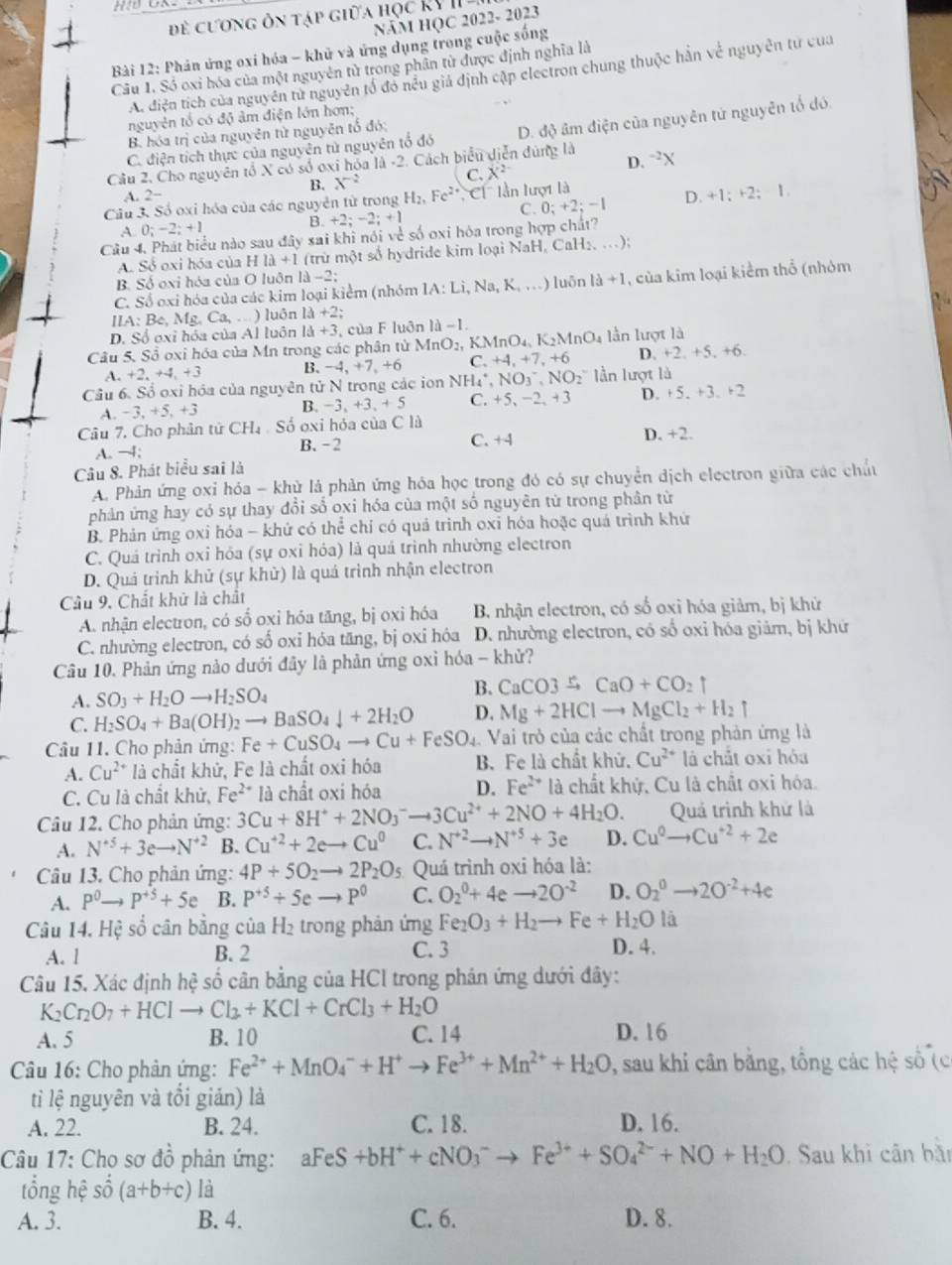đề cương ôn tập giữa học KV  II -
Năm HQC 2022- 2023
Bài 12: Phản ứng oxi hóa - khủ và ứng dụng trong cuộc sống
Câu 1. Số oxi hóa của một nguyên từ trong phân từ được định nghĩa là
A. điện tích của nguyên tử nguyên tổ đó nều giả định cập electron chung thuộc hàn về nguyên tử của
nguyên tổ có độ âm điện lớn hơn;
C. điện tích thực của nguyên tử nguyên tổ đó D. độ âm điện của nguyên tứ nguyên tố đó.
B. hóa trị của nguyên từ nguyên tổ đó;
D.
Câu 2. Cho nguyên tổ X có số oxi hóa là -2. Cách biểu diễn đùng là ^-2X
B. X^(-2)
Câu 3. Số oxi hóa của các nguyên từ trong H_2,Fe^(2+) Ch lần lượt là C. X^(2-)
A. 2−
A 0;-2;+1 B. +2; −2; +1 C. 0; +2; −1 D. +1;+2;1
Câu 4. Phát biểu nào sau đây sai khi nói về số oxi hóa trong hợp chất?
A. Số oxi hóa của HIlambda +1 (trừ một số hydride kim loại NaH, CaH₂, ..);
B. Số oxi hóa của O luôn là -2
C. Số oxi hóa của các kim loại kiểm (nhóm IA: Lì, Na, K, .) luôn 1a+1 , của kim loại kiểm thổ (nhóm
IIA: Be, Mg. Ca,...) luôn 13+2;
D. Số oxỉ hóa của Al luôn Id+3 , của F luôn 1d-1.
Câu 5. Sổ oxi hóa của Mn trong các phân tử MnO_2,KMnO_4,K_2MnO_4 lần lượt là
A. +2. +4,+ B. -4 +7,+6 C +4,+7,+6 D. +2,+5,+6.
Câu 6. Số oxi hóa của nguyên tử N trong các ion NH_4^(+, NO_3)^-,NO_2^- lần lượt là
A. −3, +5, +3 B. -3、 +3.+5 C. +5,-2,+3 D. +5.+3.+2
Câu 7. Cho phân tử CH_4 Số oxi hỏa của C là
A. −4; B.-2 C. +4 D. +7
Câu 8. Phát biểu sai là
A. Phản ứng oxỉ hóa - khủ là phản ứng hóa học trong đó có sự chuyển dịch electron giữa các chấu
phản ứng hay có sự thay đổi số oxi hóa của một số nguyên từ trong phân từ
B. Phản ứng oxi hóa - khử có thể chỉ có quả trình oxỉ hóa hoặc quá trình khử
C. Quá trình oxi hóa (sự oxi hóa) là quả trình nhường electron
D. Quá trình khử (sự khử) là quá trình nhận electron
Câu 9. Chất khử là chất
A. nhận electron, có số oxi hóa tăng, bị oxi hóa B. nhận electron, có số oxi hóa giảm, bị khử
C. nhường electron, có số oxi hóa tăng, bị oxi hóa D. nhường electron, có số oxi hóa giảm, bị khứ
Câu 10. Phản ứng nào dưới đây là phản ứng oxì hóa - khử?
A. SO_3+H_2Oto H_2SO_4
B. CaCO3xrightarrow rCaO+CO_2uparrow
C. H_2SO_4+Ba(OH)_2to BaSO_4downarrow +2H_2O D. Mg+2HClto MgCl_2+H_2uparrow
Câu 11. Cho phản ứng: Fe+CuSO_4to Cu+FeSO_4 Vai trò của các chất trong phản ứng là
A. Cu^(2+) là chất khử, Fe là chất oxi hóa B. Fe là chất khử. Cu^(2+) là chất oxi hóa
C. Cu là chất khử, Fe^(2+)1a chất o xi hóa D. Fe^(2+) là chất khử, Cu là chất oxi hóa.
Câu 12. Cho phản ứng: 3Cu+8H^++2NO_3^(-to 3Cu^2+)+2NO+4H_2O. Quả trình khử là
A. N^(+5)+3eto N^(+2) B. Cu^(+2)+2e- Cu^0 C. N^(+2)to N^(+5)+3e D. Cu^0to Cu^(+2)+2e
Câu 13. Cho phản ứng: 4P+5O_2to 2P_2O_5 Quá trình oxi hóa là:
A. P^0to P^(+5)+5e B. P^(+5)+5eto P^0 C. O_2^(0+4eto 2O^-2) D. O_2^(0to 2O^-2)+4e
Câu 14. Hệ số cân bằng của H_2 trong phản ứng Fe_2O_3+H_2to Fe+H_2O là
A. l B. 2 C. 3
D. 4.
Câu 15. Xác định hệ số cân bằng của HCl trong phán ứng dưới đây:
K_2Cr_2O_7+HClto Cl_2+KCl+CrCl_3+H_2O
A. 5 B. 10 C. 14 D. 16
Câu 16: Cho phản ứng: Fe^(2+)+MnO_4^(-+H^+)to Fe^(3+)+Mn^(2+)+H_2O *, sau khi cân bằng, tổng các hệ số (c
tỉ lệ nguyên và tổi giản) là
A. 22. B. 24. C. 18. D. 16.
Câu 17: Cho sơ đồ phản ứng: aFeS+bH^++cNO_3^(- Fe^3+)+SO_4^((2-)+NO+H_2)O Sau khi cân bần
tổng hệ shat o(a+b+c) là
A. 3. B. 4. C. 6. D. 8.