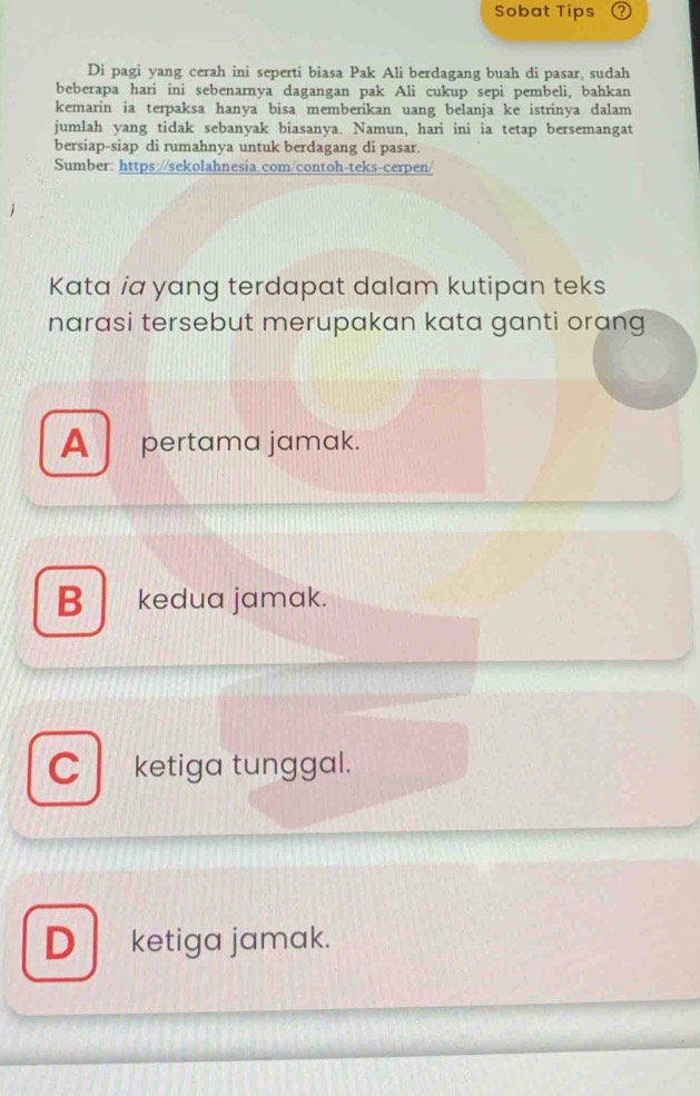 Sobat Tips 2
Di pagi yang cerah ini seperti biasa Pak Ali berdagang buah di pasar, sudah
beberapa hari ini sebenarnya dagangan pak Ali cukup sepi pembeli, bahkan
kemarin ia terpaksa hanya bisa memberikan uang belanja ke istrinya dalam
jumlah yang tidak sebanyak biasanya. Namun, hari ini ia tetap bersemangat
bersiap-siap di rumahnya untuk berdagang di pasar.
Sumber: https://sekolahnesia.com/contoh-teks-cerpen/
Kata ia yang terdapat dalam kutipan teks
narasi tersebut merupakan kata ganti orang
A pertama jamak.
B kedua jamak.
C ketiga tunggal.
Dketiga jamak.