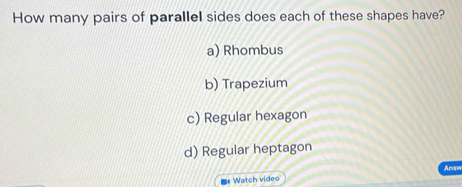 How many pairs of parallel sides does each of these shapes have?
a) Rhombus
b) Trapezium
c) Regular hexagon
d) Regular heptagon
Answ
Watch video