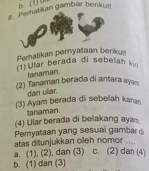 b. (1) đa
8ikan gambar berikut!
Perhatikan pernyataan berikut!
(1) Ular berada di sebelah kiri
tanaman.
(2) Tanaman berada di antara ayam
dan ular.
(3) Ayam berada di sebelah kanan
tanaman.
(4) Ular berada di belakang ayam.
Pernyataan yang sesuai gambar di
atas ditunjukkan oleh nomor ....
a. (1), (2), dan (3) c. (2) dan (4)
b. (1) dan (3)