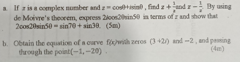 If z is a complex number and z=cos θ +isin θ , find z+ 1/z  and z- 1/z . By using 
de Moivre’s theorem, express 2/cos2θsin5θ in terms of z and show that
2cos 2θ sin 5θ =sin 7θ +sin 3θ. (5m) 
b. Obtain the equation of a curve f(x) with zeros (3+2i) and −2 , and passing 
through the point (-1,-20). 
(4m)