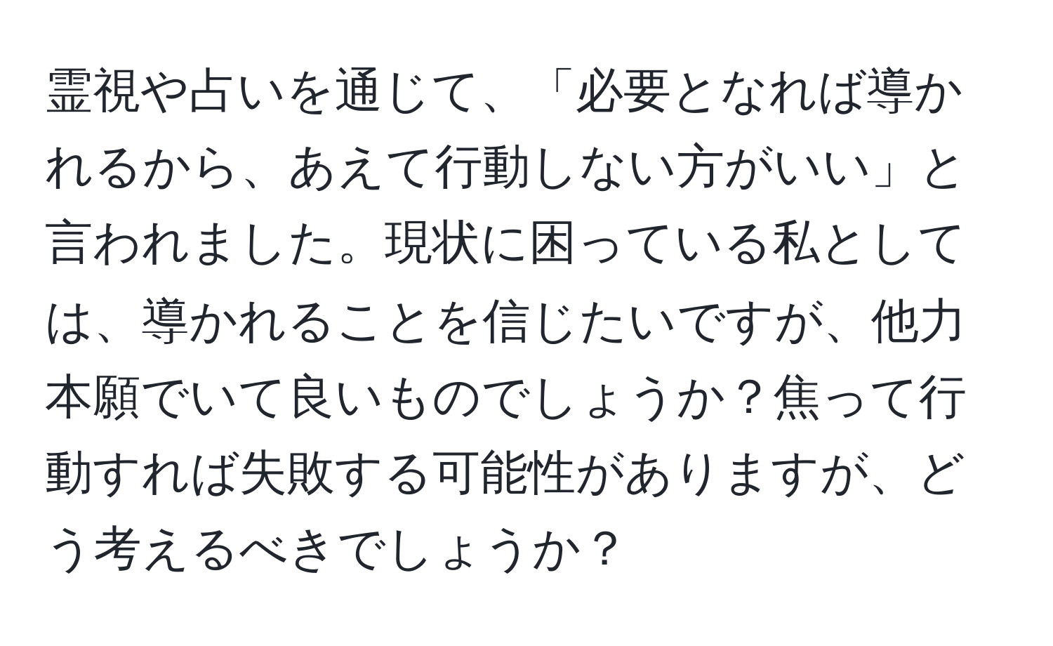 霊視や占いを通じて、「必要となれば導かれるから、あえて行動しない方がいい」と言われました。現状に困っている私としては、導かれることを信じたいですが、他力本願でいて良いものでしょうか？焦って行動すれば失敗する可能性がありますが、どう考えるべきでしょうか？