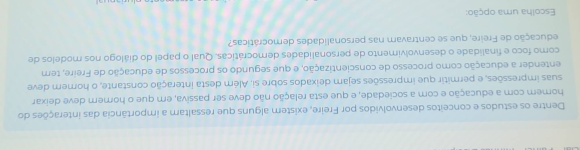 Dentre os estudos e conceitos desenvolvidos por Freire, existem alguns que ressaltam a importância das interações do 
homem com a educação e com a sociedade, e que esta relação não deve ser passiva, em que o homem deve deixar 
suas impressões, e permitir que impressões sejam deixados sobre si. Além desta interação constante, o homem deve 
entender a educação como processo de conscientização, e que segundo os processos de educação de Freire, tem 
como foco e finalidade o desenvolvimento de personalidades democráticas. Qual o papel do diálogo nos modelos de 
educação de Freire, que se centravam nas personalidades democráticas? 
Escolha uma opção: